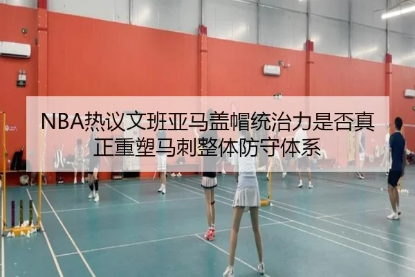 NBA热议文班亚马盖帽统治力是否真正重塑马刺整体防守体系